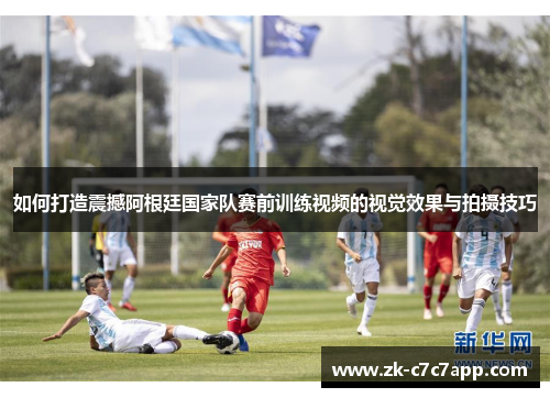 如何打造震撼阿根廷国家队赛前训练视频的视觉效果与拍摄技巧 如何打造震撼阿根廷国家队赛前训练视频的视觉效果与拍摄技巧