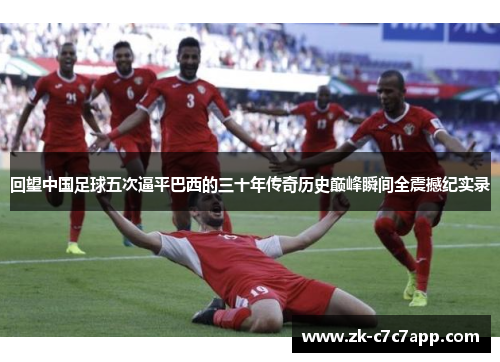 回望中国足球五次逼平巴西的三十年传奇历史巅峰瞬间全震撼纪实录 回望中国足球五次逼平巴西的三十年传奇历史巅峰瞬间全震撼纪实录