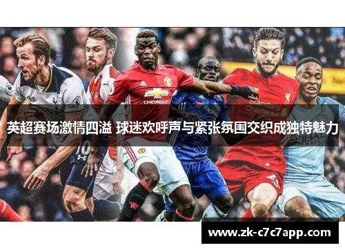 英超赛场激情四溢 球迷欢呼声与紧张氛围交织成独特魅力