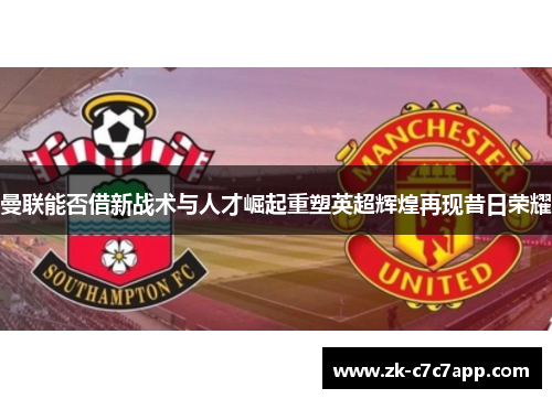 曼联能否借新战术与人才崛起重塑英超辉煌再现昔日荣耀 曼联能否借新战术与人才崛起重塑英超辉煌再现昔日荣耀